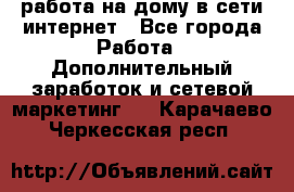 работа на дому в сети интернет - Все города Работа » Дополнительный заработок и сетевой маркетинг   . Карачаево-Черкесская респ.